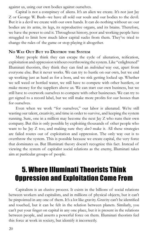 against us, using our own bodies against ourselves.  Capital is not a conspiracy of aliens. It an alien we create. Itk not just Jay 7 or George W. Bush Butitis a devil we create with our own hands. It can do nothing without us: our  we have all sold our souls and our bodies to the devil  bodies are its arms, its legs, its reproductive organs, and its brains. Therefore, we have the power to end it. Throughout history, poor and working people have steuggled to limit how much labor capital sucks from them. They’ve tried to change the rules of the game or stop playing it altogether  No Way Out But 70 DESTROY THE SYSTEM  Many people think they can escape the cycle of alienation, reification, exploitation and oppression without overthrowing the system. Like “enlightened” Illuminati theorists, they think they can find an individual way out, apart from everyone else. But it never works. We can try to hustle on our own, but we end up working just as hard as for a boss, and we risk getring locked up. Whether we sell weed or bottled water, we siill have to compete with other hustlers, or make money for the suppliers above us. We can start our own business, but we still have to overwork ourselves to compete with other businesses. We can try to get signed t0 a record label, but we still make more profits for our bosses than for ourselves.  Even when we work “for ourselves,” our labor is alienated. We’e siil wasting our talent, creativity, and time in order to survive, and keeping the system running. Sure, one in a million may become the next Jay Z who runs their own ‘company. But this s only possible by exploiting thousands of other people who want to be Jay Z 0o, and making sure they don¥ make it. All these strategies are failed routes out of exploitation and oppression. The only way out s to overthrow the system. This is possible because we create capitl, the very force that dominates us. But Iluminati theory doesn’t recognize this fact. Instead of viewing the system of capitalist social relations as the enemy, lluminati takes aim at particular groups of people.  5. Where Illuminati Theorists Think Oppression and Exploitation Come From  Capitalism is an elusive process. It esists in the billons of social relations between workers and capitalists, and in millions of physical abjects, but it can’t be pinpointed in any one of them. It a lotlke gra and touched, but it can be felt in the relation between planets. Similarly, you  . Gravity can’t be identified  can’t put your finger on capital in any one place, but it s present in the relations between people, and asserts a powerful force on them. Iluminati theorists feel this force at work in society, but identify it incorrectly  2 